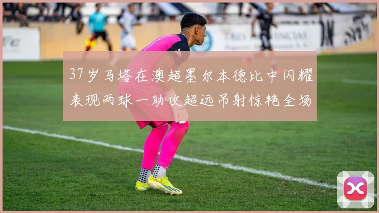 37岁马塔在澳超墨尔本德比中闪耀表现两球一助攻超远吊射惊艳全场