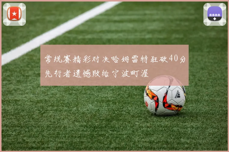 常规赛精彩对决哈姆雷特狂砍40分先行者遗憾败给宁波町渥