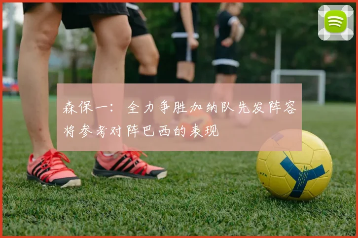 森保一：全力争胜加纳队先发阵容将参考对阵巴西的表现