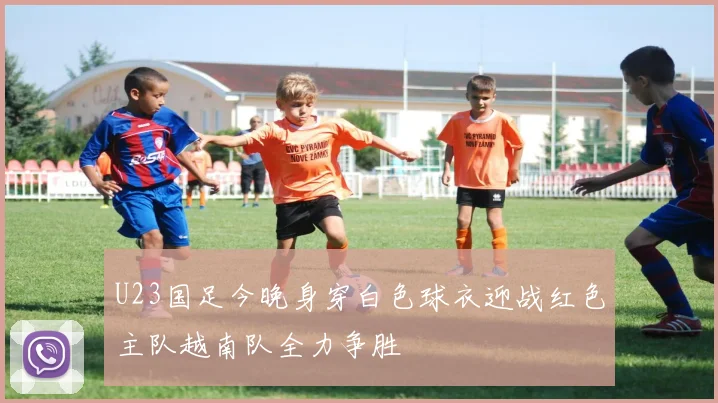 U23国足今晚身穿白色球衣迎战红色主队越南队全力争胜
