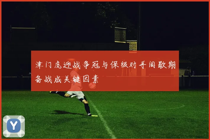 津门虎迎战争冠与保级对手间歇期备战成关键因素