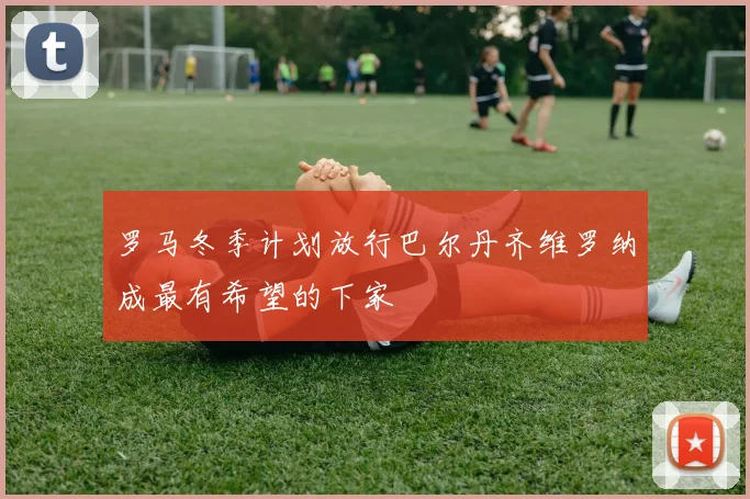 罗马冬季计划放行巴尔丹齐维罗纳成最有希望的下家