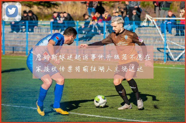 詹姆斯球迷起诉事件升级若不愿在家接收传票将前往湖人主场送达