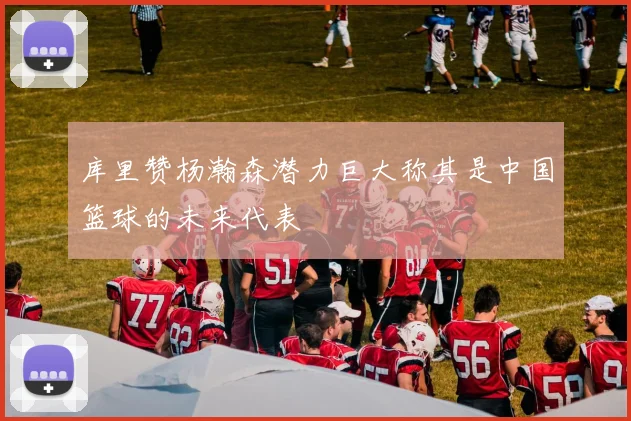 库里赞杨瀚森潜力巨大称其是中国篮球的未来代表