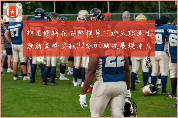 维尼修斯在安帅指导下迎来职业生涯新高峰贡献92球60助攻展现非凡实力