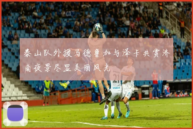 泰山队外援马德鲁加与泽卡共赏济南夜景尽显美丽风光