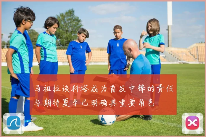 马祖拉谈科塔成为首发中锋的责任与期待夏季已明确其重要角色