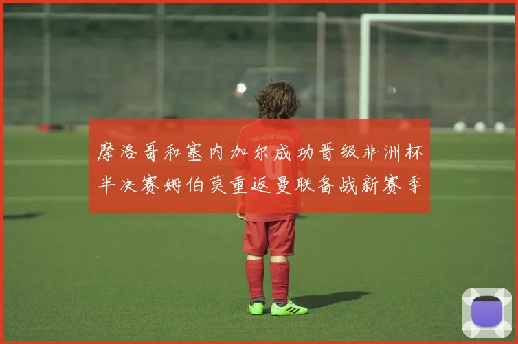 摩洛哥和塞内加尔成功晋级非洲杯半决赛姆伯莫重返曼联备战新赛季