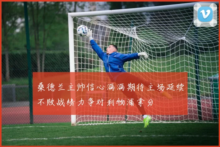 桑德兰主帅信心满满期待主场延续不败战绩力争对利物浦拿分